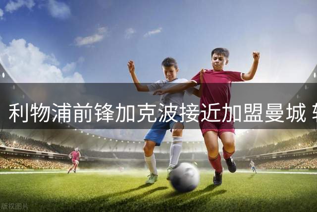 利物浦前锋加克波接近加盟曼城 转会费或达8500万英镑